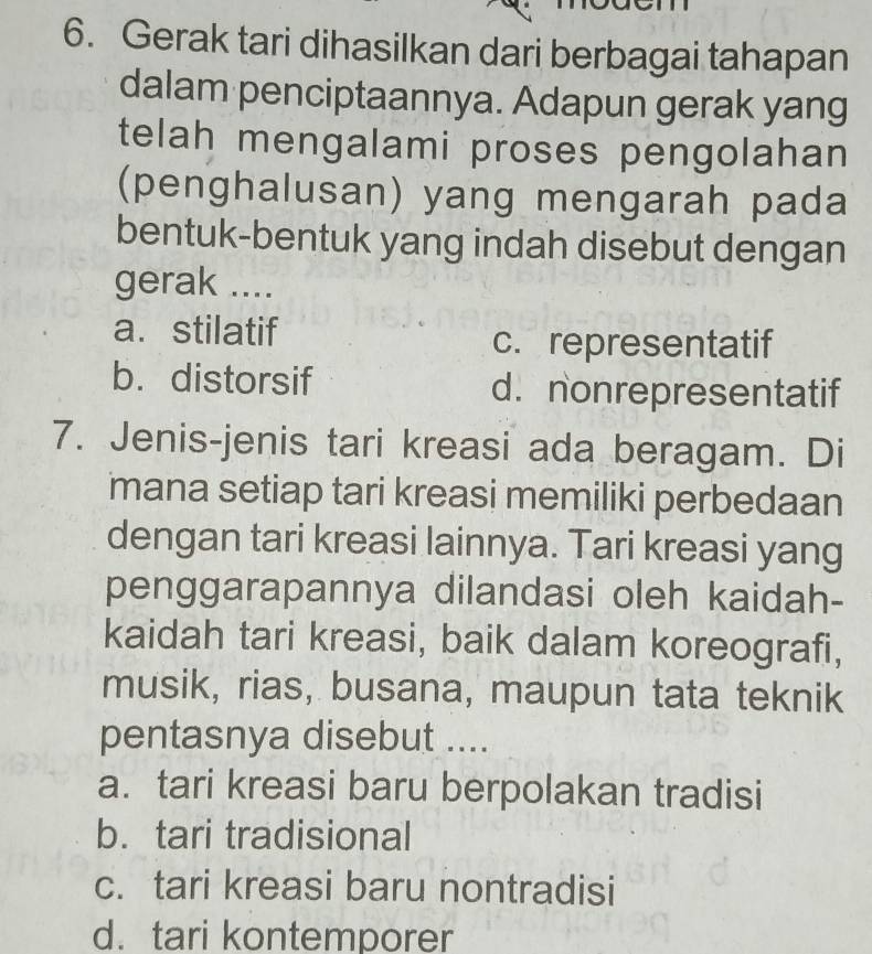 Gerak tari dihasilkan dari berbagai tahapan
dalam penciptaannya. Adapun gerak yang
telah mengalami proses pengolahan
(penghalusan) yang mengarah pada
bentuk-bentuk yang indah disebut dengan
gerak ....
a.stilatif
c. representatif
b. distorsif d. nonrepresentatif
7. Jenis-jenis tari kreasi ada beragam. Di
mana setiap tari kreasi memiliki perbedaan
dengan tari kreasi lainnya. Tari kreasi yang
penggarapannya dilandasi oleh kaidah-
kaidah tari kreasi, baik dalam koreografi,
musik, rias, busana, maupun tata teknik
pentasnya disebut ....
a. tari kreasi baru berpolakan tradisi
b.tari tradisional
c. tari kreasi baru nontradisi
d.tari kontemporer