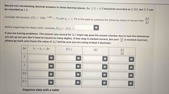 Record non-terminating decimal answers to three decimal places. Ex. 1/3=0.overline 3
be recorded as 1.5. should be recorded as 0.333, but 3/2 can
Consider the function f(t)=120e^(-0.09t)+74 with t_0=1. Fill in the table to compute the following slopes of secant lines  △ f/△ t .
Before beginning the heavy work, compute f(t_0)=f(1)=
If you are having problems: The answer you record for △ f might slip past the answer checker due to how the tolerances
are set up (so you don't have to record so many digits). If that step is marked correct, but your  △ f/△ d  is marked incorrect,
please go back and check the value of △ f and be sure you are using at least 3 decimals.
ta with a table