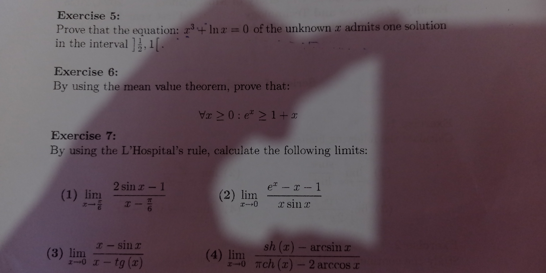 Prove that the equation: x^3+ln x=0 of the unknown x admits one solution 
in the interval ] 1/2 ,1[. 
Exercise 6: 
By using the mean value theorem, prove that:
forall x≥ 0:e^x≥ 1+x
Exercise 7: 
By using the L'Hospital's rule, calculate the following limits: 
(1) limlimits _xto  π /6 frac 2sin x-1x- π /6  (2) limlimits _xto 0 (e^x-x-1)/xsin x 
(3) limlimits _xto 0 (x-sin x)/x-tg(x)  (4) limlimits _xto 0 (sh(x)-arcsin x)/π ch(x)-2arcsin x 