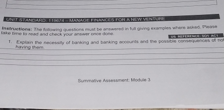 UNIT STANDARD: 119874 - MANAGE FINANCES FOR A NEW VENTURE 
Instructions: The following questions must be answered in full giving examples where asked. Please 
take time to read and check your answer once done. Us référence 501 aC1 
1. Explain the necessity of banking and banking accounts and the possible consequences of no 
_having them._ 
_ 
_ 
_ 
Summative Assessment: Module 3