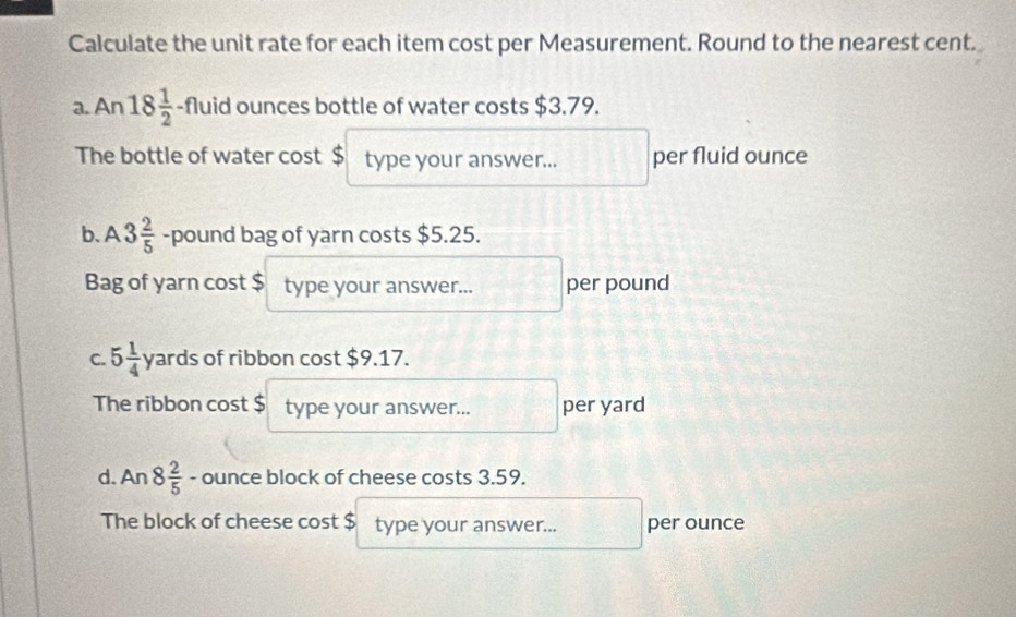 Calculate the unit rate for each item cost per Measurement. Round to the nearest cent. 
a. An 18 1/2  -fluid ounces bottle of water costs $3.79. 
The bottle of water cost $ type your answer... per fluid ounce 
b. A 3 2/5  -pound bag of yarn costs $5.25. 
Bag of yarn cost $ type your answer... per pound 
C. 5 1/4  yards of ribbon cost $9.17. 
The ribbon cost $ type your answer... per yard 
d. An 8 2/5  - ounce block of cheese costs 3.59. 
The block of cheese cost $ type your answer... per ounce