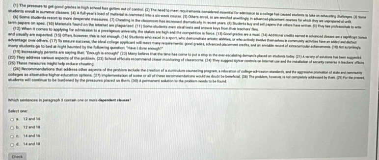 (1) The pressure to get good grades in high school has gotten out of control. (2) The need to meet requirements considered essential for admission to a college has caused students to take on exhausting chalenges. (1) Some
students enroll in summer classes. (4) A full-year's load of material is crammed into a six-week course. (5) Others enroll, or are enrolled unwitingl, in advanced-placement courses for which they ars unprepared ol unft
(6) Some students resort to more desperate measures. (7) Cheating in the classroom has increased dramatically in recerd years. (11) Students buy and sell papers that others have witten. (1) They hee professiokals to write
term papers on spec. (10) Materials found on the Internet are plagiarized. (11) Some students even iteal tests and answer keys from their teachars files.
(12 When it cores to applying for admission to a prestigious univernsity, the stakes are high and the competition is fierce. (13) Good grades are a must. (14) Additional credits eared in advanced classes are a sgrbficant bonus
and usually are expected. (15) Often, however, this is not enough. (16) Students who excel in a sport, who demonstrate artistic abxlities, or who actively involve themselves in community activities have an added and distwc
advantage over others. (17) To ensure success, the ideal college applicant will meet many requirements: good grades, advanced-placement credita, and an enviable record of extracurricular schievements. (18) Not surprikingh.
many students go to bed at night haunted by the following question: "Have I done enough?"
(19) Increasingly, parents are saying that: "Enough is enough!" (20) Many believe that the time has come to put a stop to the ever-escalating derands placed on students today. (21) A variety of solutions has been suggestd
(22) They address various aspects of the problem. (23) School officials recommend closer monitoring of classrooms. (24) They suggest tighter controis on Internet use and the installation of security camers in teachers' officke
(25) These measures might help reduce cheating
(26) Recommendations that address other aspects of the problem include the creation of a curriculum-counseling program, a relaxation of college-admission standards, and the sggressive promotion of state and communty
colleges as altemative higher-education options. (27) Implementation of some or all of these recommendations would no doubt be beneficial. (28) The problem, howeven, is not completely addressed by them. (29) For the preset,
students will continue to be burdened by the pressures placed on them. (30) A permanent solution to the problem needs to be found.
Which sentences in paragraph 3 contain one or more dependent clauses
Sellect one:
a. 12 and 16
b 12 and 18
c. 14 and 16
d 14 and 1
Check