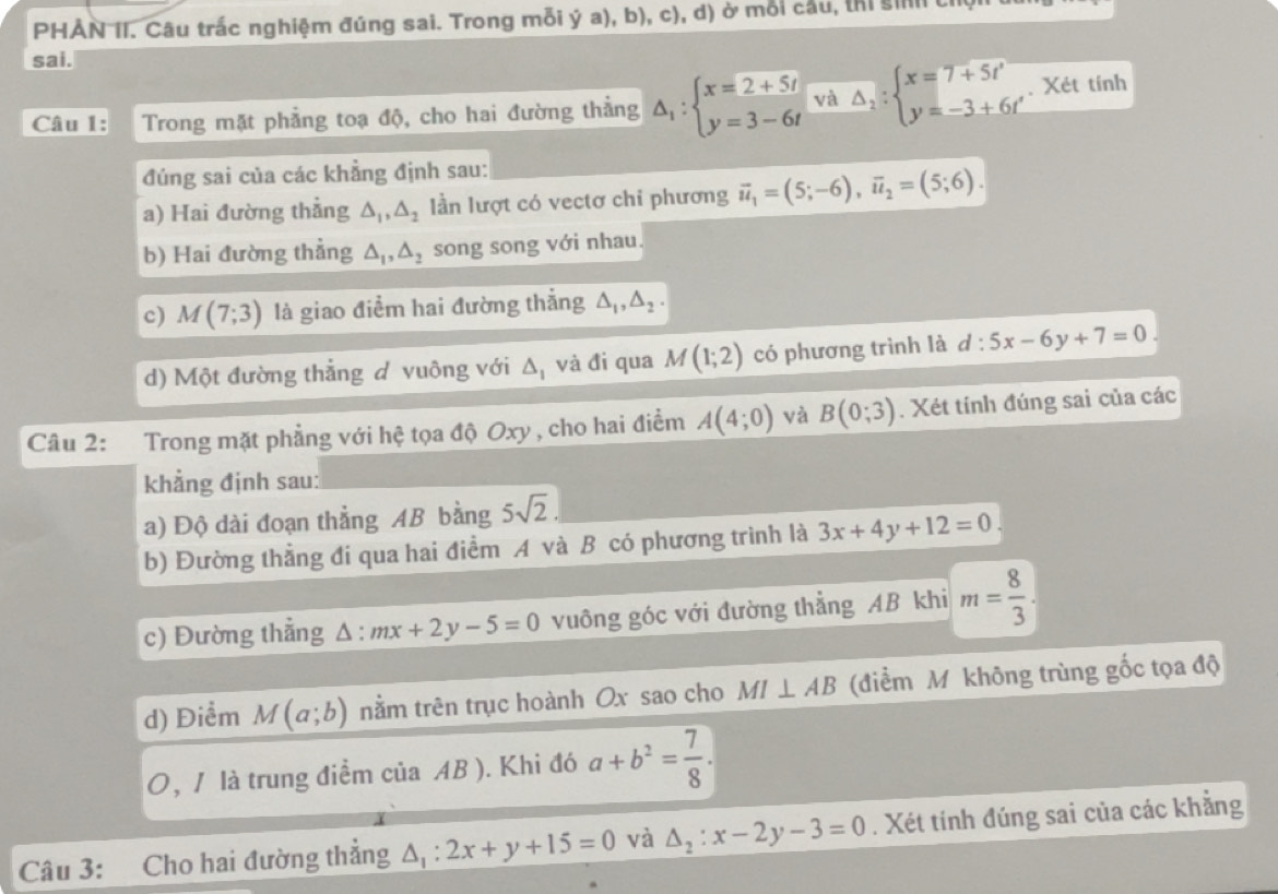 PHẢN II. Câu trắc nghiệm đúng sai. Trong mỗi ý a), b), c), d) ở mỗi cầu, thị si t
sai.
Câu 1: Trong mặt phẳng toạ độ, cho hai đường thẳng △ _1:beginarrayl x=2+5t y=3-6tendarray. và △ _2:beginarrayl x=7+5t' y=-3+6t'endarray.. Xét tính
đúng sai của các khẳng định sau:
a) Hai đường thẳng △ _1,△ _2 lần lượt có vectơ chỉ phương vector u_1=(5;-6),vector u_2=(5;6).
b) Hai đường thẳng △ _1,△ _2 song song với nhau.
c) M(7;3) là giao điểm hai đường thẳng △ _1,△ _2.
d) Một đường thẳng d vuông với △ _1 và đi qua M(1;2) có phương trình là d : d:5x-6y+7=0
Câu 2: Trong mặt phẳng với hệ tọa độ Oxy , cho hai điểm A(4;0) và B(0;3). Xét tính đúng sai của các
khẳng định sau:
a) Độ dài đoạn thẳng AB bằng 5sqrt(2).
b) Đường thẳng đi qua hai điểm A và B có phương trình là 3x+4y+12=0
c) Đường thẳng △ :mx+2y-5=0 vuông góc với đường thẳng AB khi m= 8/3 .
d) Điểm M(a;b) nằm trên trục hoành Ox sao cho MI⊥ AB (điểm M không trùng gốc tọa độ
0, / là trung điểm ciaAB). Khi đó a+b^2= 7/8 .
Câu 3: Cho hai đường thẳng △ _1:2x+y+15=0 và △ _2:x-2y-3=0. Xét tính đúng sai của các khẳng