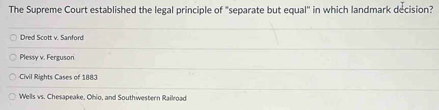 The Supreme Court established the legal principle of "separate but equal" in which landmark decision?
Dred Scott v. Sanford
Plessy v. Ferguson
Civil Rights Cases of 1883
Wells vs. Chesapeake, Ohio, and Southwestern Railroad