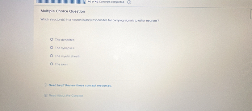 of 42 Concepts completed
Multiple Choice Question
Which structure(s) in a neuron is(are) responsible for carrying signals to other neurons?
The dendrites
The synapses
The myelin sheath
The axon
Need help? Review these concept resources.
Read About the Concept
