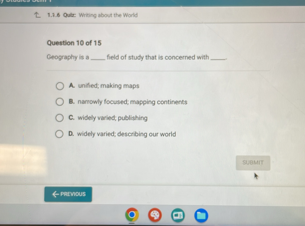 Writing about the World
Question 10 of 15
Geography is a_ field of study that is concerned with_
A. unified; making maps
B. narrowly focused; mapping continents
C. widely varied; publishing
D. widely varied; describing our world
SUBMIT
PREVIOUS