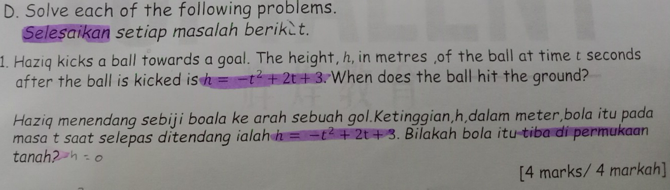 Solve each of the following problems. 
Selesaikan setiap masalah berik t. 
1. Haziq kicks a ball towards a goal. The height, h, in metres ,of the ball at time t seconds
after the ball is kicked is h=-t^2+2t+3. When does the ball hit the ground? 
Haziq menendang sebiji boala ke arah sebuah gol.Ketinggian, h,dalam meter,bola itu pada 
masa t saat selepas ditendang ialah h =-t^2+2t+3. Bilakah bola itu tiba di permukaan 
tanah? 
[4 marks/ 4 markah]