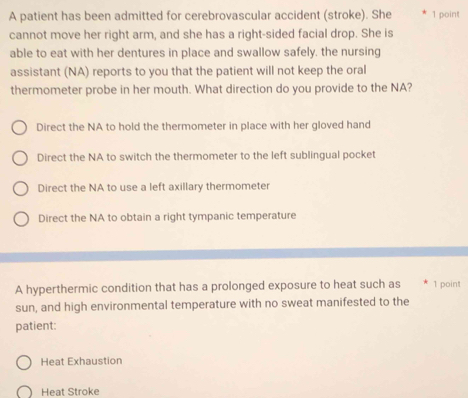 A patient has been admitted for cerebrovascular accident (stroke). She 1 point
cannot move her right arm, and she has a right-sided facial drop. She is
able to eat with her dentures in place and swallow safely, the nursing
assistant (NA) reports to you that the patient will not keep the oral
thermometer probe in her mouth. What direction do you provide to the NA?
Direct the NA to hold the thermometer in place with her gloved hand
Direct the NA to switch the thermometer to the left sublingual pocket
Direct the NA to use a left axillary thermometer
Direct the NA to obtain a right tympanic temperature
A hyperthermic condition that has a prolonged exposure to heat such as 1 point
sun, and high environmental temperature with no sweat manifested to the
patient:
Heat Exhaustion
Heat Stroke