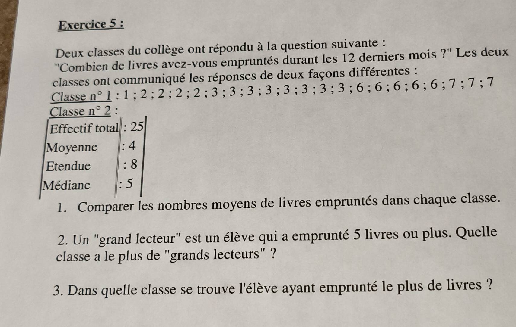 Deux classes du collège ont répondu à la question suivante : 
''Combien de livres avez-vous empruntés durant les 12 derniers mois ?'' Les deux 
classes ont communiqué les réponses de deux façons différentes : 
Classe _ n° I : 1; 2; 2; 2; 2; 3; 3; 3; 3; 3; 3; 3; 3; 6; 6; 6; 6; 6; 7; 7; 7
Classe _ n°2 : 
Effectif total : 25
Moyenne : 4
Etendue : 8
Médiane : 5
1. Comparer les nombres moyens de livres empruntés dans chaque classe. 
2. Un "grand lecteur" est un élève qui a emprunté 5 livres ou plus. Quelle 
classe a le plus de "grands lecteurs" ? 
3. Dans quelle classe se trouve l'élève ayant emprunté le plus de livres ?