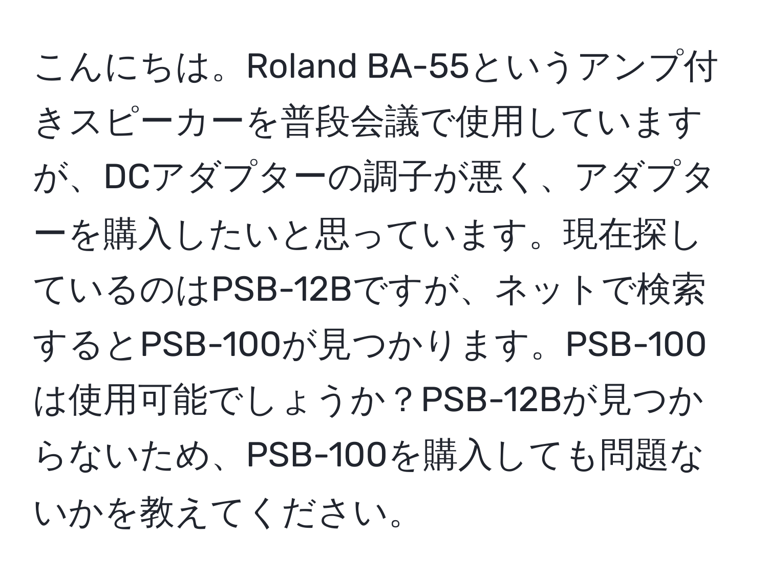 こんにちは。Roland BA-55というアンプ付きスピーカーを普段会議で使用していますが、DCアダプターの調子が悪く、アダプターを購入したいと思っています。現在探しているのはPSB-12Bですが、ネットで検索するとPSB-100が見つかります。PSB-100は使用可能でしょうか？PSB-12Bが見つからないため、PSB-100を購入しても問題ないかを教えてください。