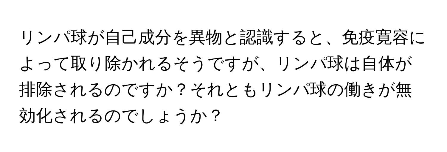 リンパ球が自己成分を異物と認識すると、免疫寛容によって取り除かれるそうですが、リンパ球は自体が排除されるのですか？それともリンパ球の働きが無効化されるのでしょうか？