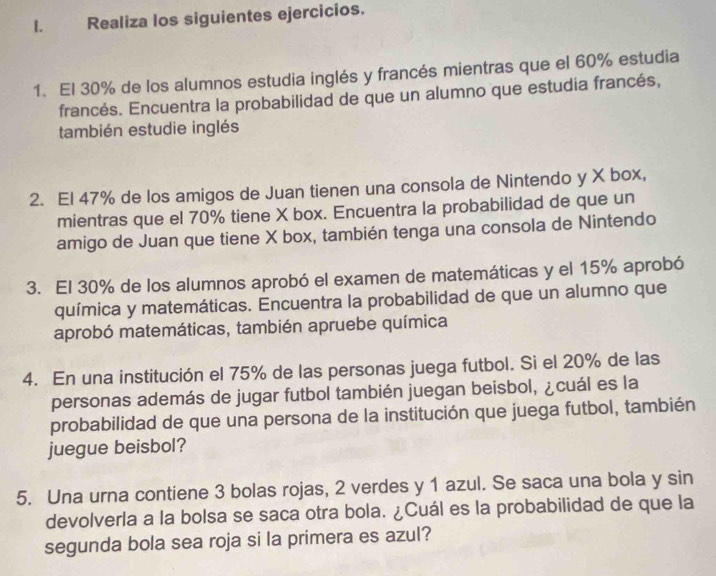 Realiza los siguientes ejercicios. 
1. El 30% de los alumnos estudia inglés y francés mientras que el 60% estudia 
francés. Encuentra la probabilidad de que un alumno que estudia francés, 
también estudie inglés 
2. El 47% de los amigos de Juan tienen una consola de Nintendo y X box, 
mientras que el 70% tiene X box. Encuentra la probabilidad de que un 
amigo de Juan que tiene X box, también tenga una consola de Nintendo 
3. El 30% de los alumnos aprobó el examen de matemáticas y el 15% aprobó 
química y matemáticas. Encuentra la probabilidad de que un alumno que 
aprobó matemáticas, también apruebe química 
4. En una institución el 75% de las personas juega futbol. Si el 20% de las 
personas además de jugar futbol también juegan beisbol, ¿cuál es la 
probabilidad de que una persona de la institución que juega futbol, también 
juegue beisbol? 
5. Una urna contiene 3 bolas rojas, 2 verdes y 1 azul. Se saca una bola y sin 
devolverla a la bolsa se saca otra bola. ¿Cuál es la probabilidad de que la 
segunda bola sea roja si la primera es azul?