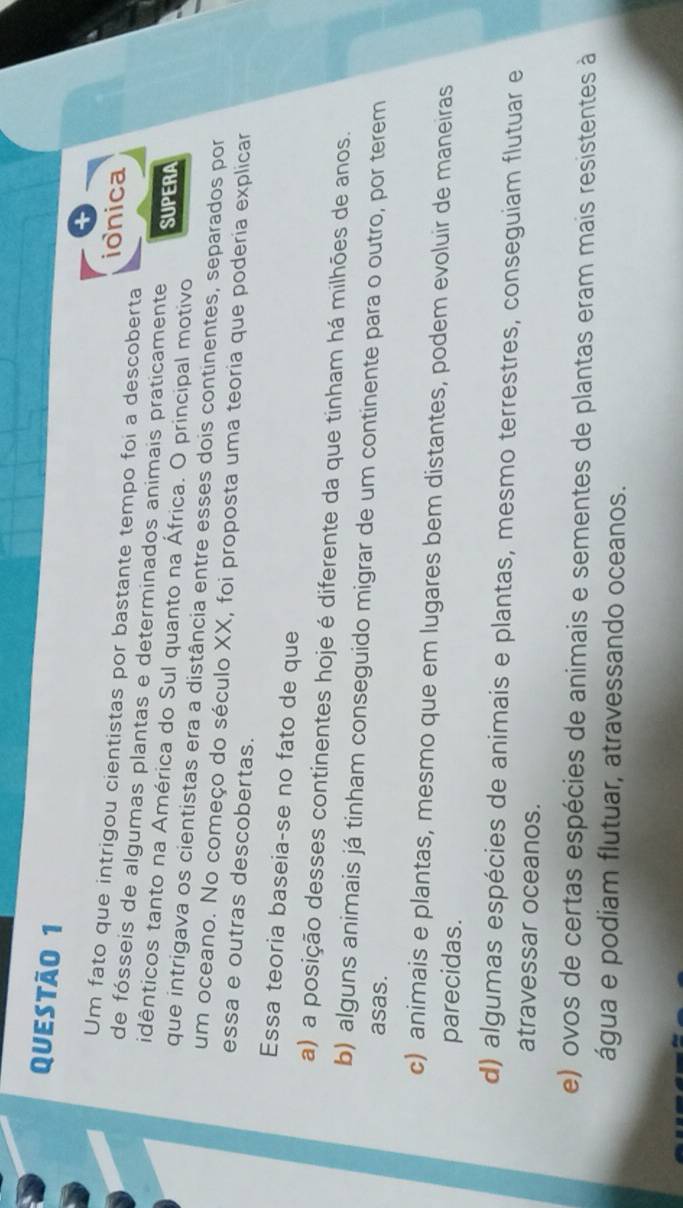 ionica
Um fato que intrigou cientistas por bastante tempo foi a descoberta
de fósseis de algumas plantas e determinados animais praticamente SUPERA
idênticos tanto na América do Sul quanto na África. O principal motivo
que intrigava os cientistas era a distância entre esses dois continentes, separados por
um oceano. No começo do século XX, foi proposta uma teoria que poderia explicar
essa e outras descobertas.
Essa teoria baseia-se no fato de que
a) a posição desses continentes hoje é diferente da que tinham há milhões de anos.
b) alguns animais já tinham conseguido migrar de um continente para o outro, por terem
asas.
c) animais e plantas, mesmo que em lugares bem distantes, podem evoluir de maneiras
parecidas.
d) algumas espécies de animais e plantas, mesmo terrestres, conseguiam flutuar e
atravessar oceanos.
e) ovos de certas espécies de animais e sementes de plantas eram mais resistentes à
água e podiam flutuar, atravessando oceanos.