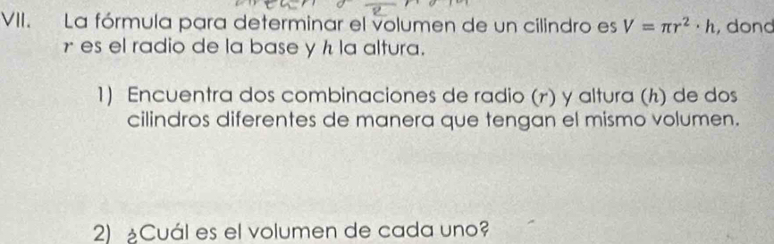 La fórmula para determinar el volumen de un cilindro es V=π r^2· h , dond
γ es el radio de la base y h la altura. 
1) Encuentra dos combinaciones de radio (r) y altura (h) de dos 
cilindros diferentes de manera que tengan el mismo volumen. 
2) ¿Cuál es el volumen de cada uno?