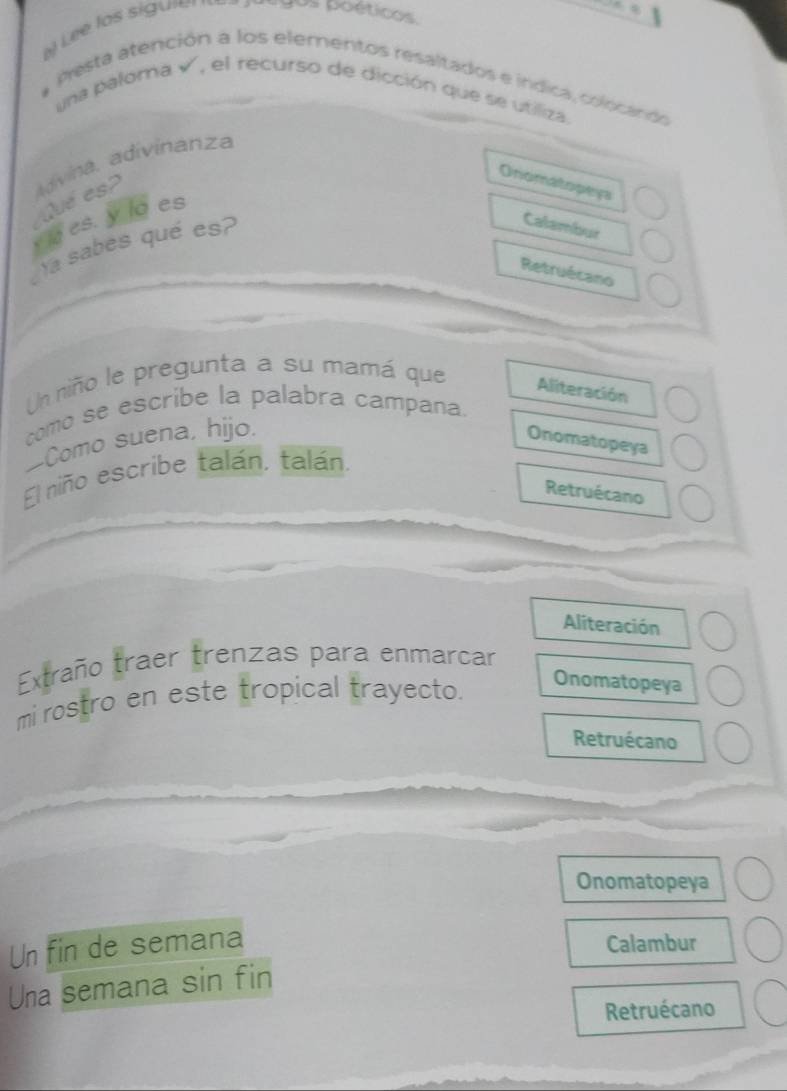 Le e lo s sig ur lgos poéticos 
# Pesta atención a los elementos resaltados e indica, colocando
una palora v', el recurso de dicción que se utiliza.
Qué es? adívina, adivinanza
Onomatopeys
y ia es. y lo es
la sabes qué es?
Calambur
Retruécano
Un niño le pregunta a su mamá que Aliteración
como se escribe la palabra campana.
Como suena, hijo.
Onomatopeya
El niño escribe talán. talán.
Retruécano
Aliteración
Extraño traer trenzas para enmarcar
mi rostro en este tropical trayecto.
Onomatopeya
Retruécano
Onomatopeya
Un fin de semana Calambur
Una semana sin fin
Retruécano