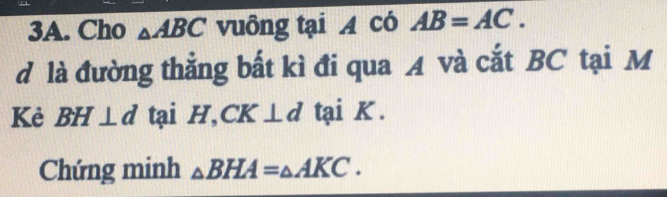 Cho △ ABC vuông tại A có AB=AC. 
d là đường thẳng bất kì đi qua A và cắt BC tại M
Kẻ BH⊥ d tại H, CK⊥ d tại K. 
Chứng minh △ BHA=_△ AKC.