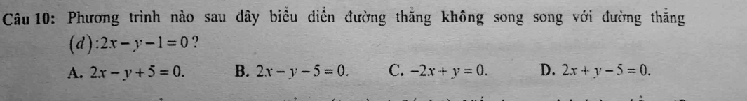 Phương trình nào sau đây biểu diễn đường thẳng không song song với đường thẳng
(d) 2x-y-1=0 ?
A. 2x-y+5=0. B. 2x-y-5=0. C. -2x+y=0. D. 2x+y-5=0.