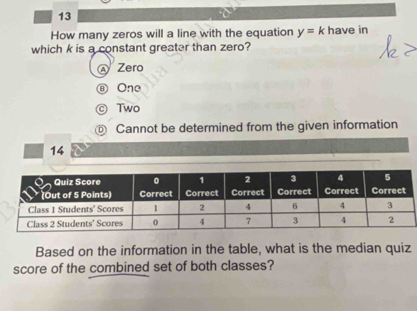 How many zeros will a line with the equation y=k have in
which k is a constant greater than zero?
Zero
Ⓑ One
© Two
@ Cannot be determined from the given information
14
Based on the information in the table, what is the median quiz
score of the combined set of both classes?