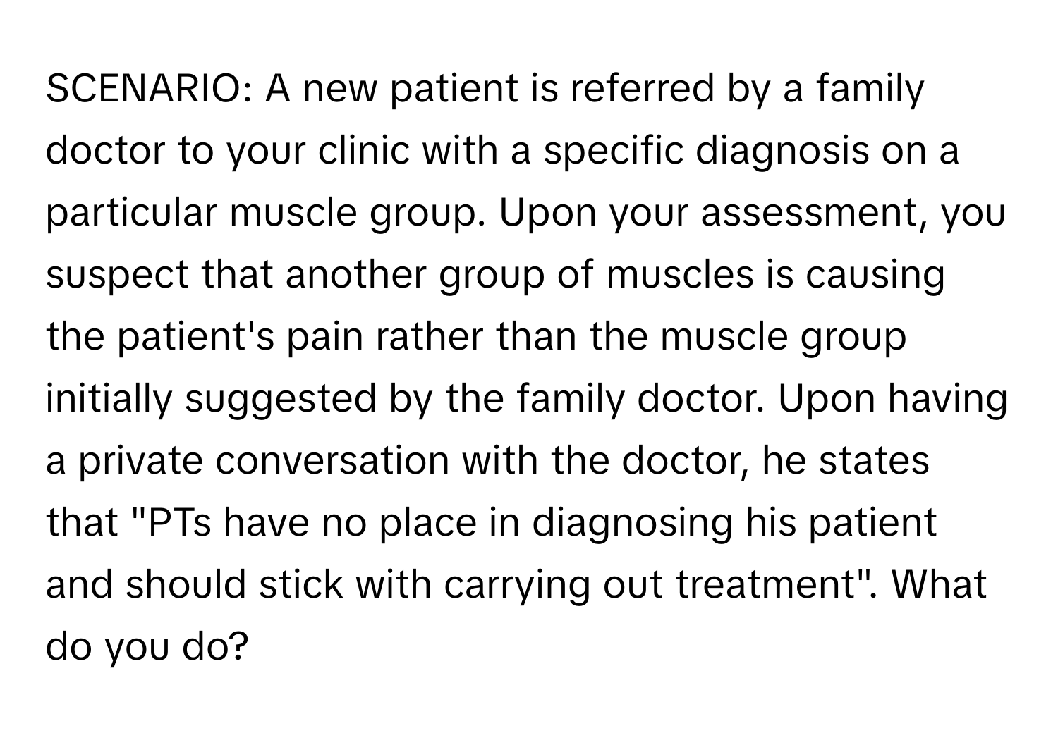 SCENARIO: A new patient is referred by a family doctor to your clinic with a specific diagnosis on a particular muscle group. Upon your assessment, you suspect that another group of muscles is causing the patient's pain rather than the muscle group initially suggested by the family doctor. Upon having a private conversation with the doctor, he states that "PTs have no place in diagnosing his patient and should stick with carrying out treatment". What do you do?