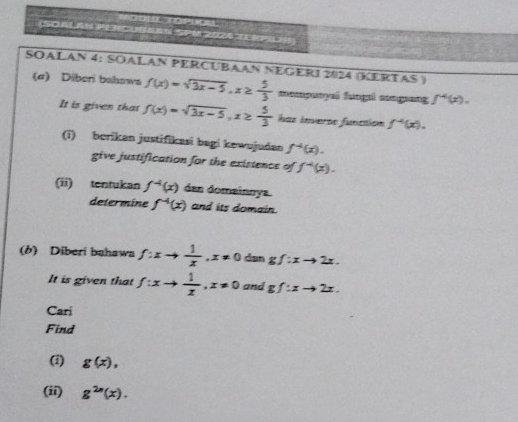 (SOALRN P 9 
SOALAN 4: SOALAN PERCUBAAN NEGERI 2024 (KERTAS ) 
(σ) Diberi bahaws f(x)=sqrt(3x-5), x≥  5/3  mempunyai fungi sngsang f^4(x). 
It is given that f(x)=sqrt(3x-5), x≥  5/3  has inverss funcaión f^(-4)(x). 
(i) berikan justifikasi bagi kewujudan f^(-4)(x). 
give justification for the existence of f^(-4)(x). 
(ii) tentukan f^(-4)(x) dan domainnya 
determine f^(-4)(x) and its domain. 
(b) Diberi bahawa f:xto  1/x , x!= 0 dan gf:xto 2x. 
It is given that f:xto  1/x , x!= 0 and gf:xto 2x. 
Cari 
Find 
(i) g(x), 
(ii) g^(2n)(x).