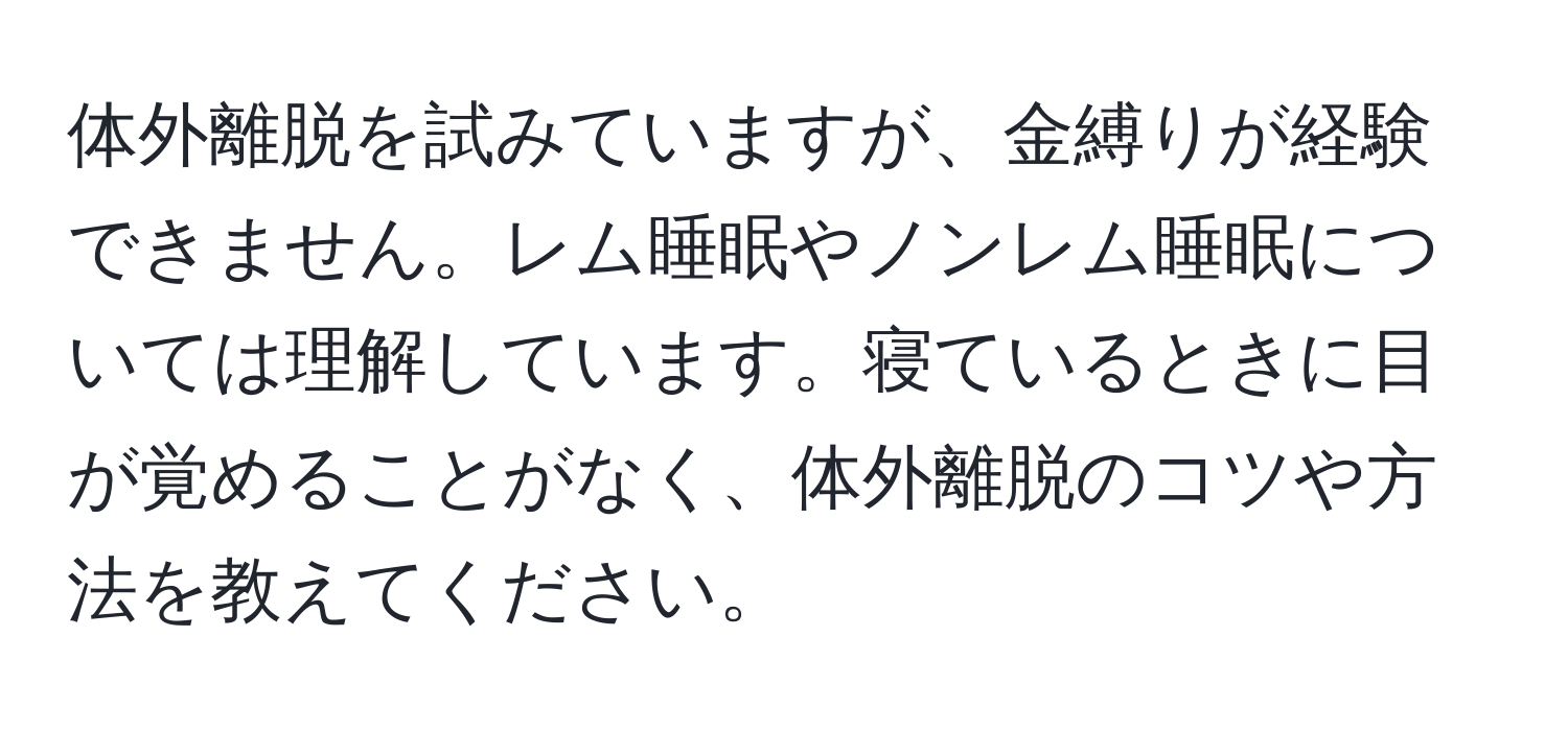 体外離脱を試みていますが、金縛りが経験できません。レム睡眠やノンレム睡眠については理解しています。寝ているときに目が覚めることがなく、体外離脱のコツや方法を教えてください。