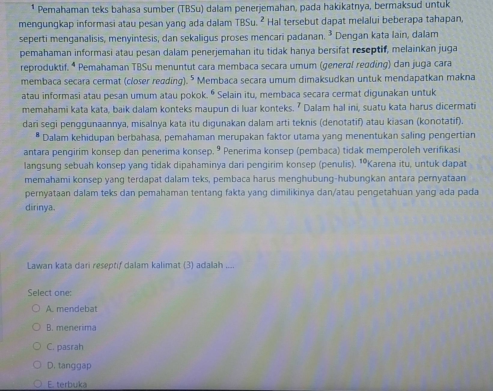 ¹ Pemahaman teks bahasa sumber (TBSu) dalam penerjemahan, pada hakikatnya, bermaksud untuk
mengungkap informasi atau pesan yang ada dalam TBSu. ² Hal tersebut dapat melalui beberapa tahapan,
sepertī menganalisis, menyintesis, dan sekaligus proses mencari padanan. 3 Dengan kata lain, dalam
pemahaman informasi atau pesan dalam penerjemahan itu tidak hanya bersifat reseptif, melainkan juga
reproduktif. ª Pemahaman TBSu menuntut cara membaca secara umum (general reɑding) dan juga cara
membaca secara cermat (closer redding). ⁵ Membaca secara umum dimaksudkan untuk mendapatkan makna
atau informasi atau pesan umum atau pokok. • Selain itu, membaca secara cermat digunakan untuk
memahami kata kata, baik dalam konteks maupun di luar konteks. ⁷ Dalam hal ini, suatu kata harus dicermati
dari segi penggunaannya, misalnya kata itu digunakan dalam arti teknis (denotatif) atau kiasan (konotatif).
• Dalam kehidupan berbahasa, pemahaman merupakan faktor utama yang menentukan saling pengertian
antara pengirim konsep dan penerima konsep. º Penerima konsep (pembaca) tidak memperoleh verífikasi
langsung sebuah konsep yang tidak dipahaminya dari pengirim konsep (penulis). 10 Karena itu, untuk dapat
memahami konsep yang terdapat dalam teks, pembaca harus menghubung-hubungkan antara pernyataan
pernyataan dalam teks dan pemahaman tentang fakta yang dimilikinya dan/atau pengetahuan yang ada pada
dirinya.
Lawan kata dari reseptif dalam kalimat (3) adalah ....
Select one:
A. mendebat
B. menerima
C. pasrah
D. tanggap
E. terbuka