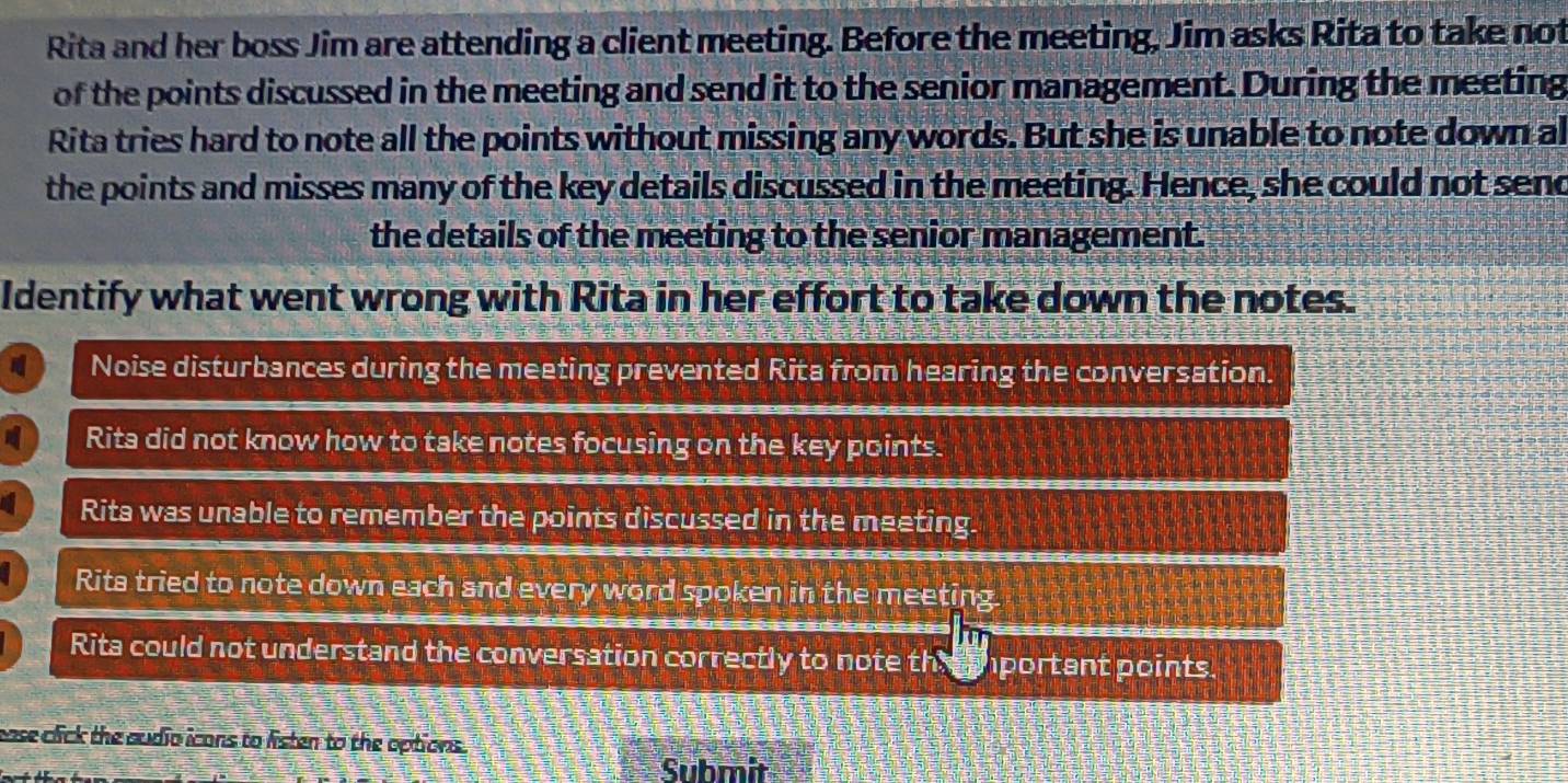 Rita and her boss Jim are attending a client meeting. Before the meeting, Jim asks Rita to take not
of the points discussed in the meeting and send it to the senior management. During the meeting
Rita tries hard to note all the points without missing any words. But she is unable to note down al
the points and misses many of the key details discussed in the meeting. Hence, she could not send
the details of the meeting to the senior management.
Identify what went wrong with Rita in her effort to take down the notes.
Noise disturbances during the meeting prevented Rita from hearing the conversation.
Rita did not know how to take notes focusing on the key points.
Rita was unable to remember the points discussed in the meeting.
Rita tried to note down each and every word spoken in the meeting.
Rita could not understand the conversation correctly to note the iportant points.
ease click the audio icans to listen to the options.
Submit