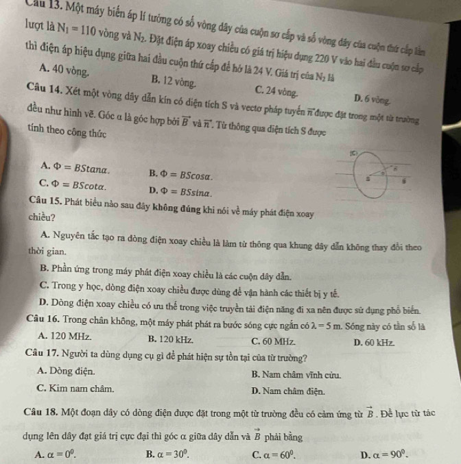 Cầu 13. Một máy biến áp lí tưởng có số vòng dây của cuộn sơ cấp và số vòng dây của cuộn thứ cấp lằm
lượt là N_1=110 vòng và N_2. Đặt điện áp xoay chiều có giá trị hiệu dụng 220 V vào hai đầu cuộn sơ cấp
thì điện áp hiệu dụng giữa hai đầu cuộn thứ cấp để hở là 24 V. Giá trị của N_2
A. 40 vòng. B. 12 vòng. C. 24 vòng. D. 6 vòng
Câu 14. Xét một vòng dây dẫn kín có diện tích S và vectơ pháp tuyển n -3 T được đặt trong một từ trường
đều như hình vẽ. Góc α là góc hợp bởi vector B và vector n T Từ thông qua diện tích S được
tính theo công thức
A. Phi =B Stana B. Phi =BScos alpha .
C. Phi =E 3Scota. D. Phi =BSsin alpha .
Câu 15. Phát biểu nào sau đây không đúng khi nói về máy phát điện xoay
chiều?
A. Nguyên tắc tạo ra dòng điện xoay chiều là làm từ thông qua khung dây dẫn không thay đổi theo
thời gian.
B. Phần ứng trong máy phát điện xoay chiều là các cuộn dây dẫn.
C. Trong y học, dòng điện xoay chiều được dùng để vận hành các thiết bị y tế.
D. Dòng điện xoay chiều có ưu thế trong việc truyền tải điện năng đi xa nên được sử dụng phổ biến
Câu 16. Trong chân không, một máy phát phát ra bước sóng cực ngắn có lambda =5m Sóng này có tần số là
A. 120 MHz. B. 120 kHz. C. 60 MHz. D. 60 kHz.
Câu 17. Người ta dùng dụng cụ gì để phát hiện sự tồn tại của từ trường?
A. Dòng điện. B. Nam châm vĩnh cửu.
C. Kim nam châm. D. Nam châm điện.
Câu 18. Một đoạn dây có dòng điện được đặt trong một từ trường đều có cảm ứng từ vector B. Đề lực từ tác
dụng lên dây đạt giá trị cực đại thì góc α giữa dây dẫn và vector B phải bằng
A. alpha =0^0. B. alpha =30°. C. alpha =60^0. D. alpha =90^0.