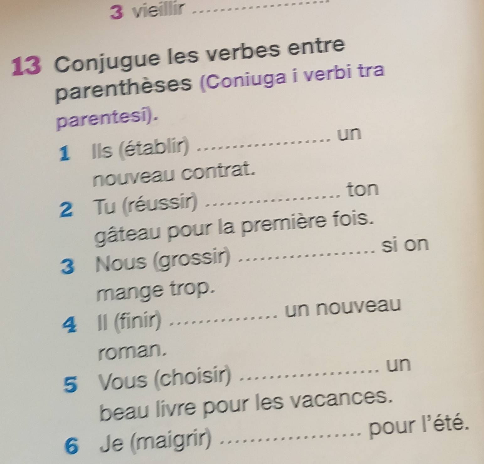 vieillir_ 
13 Conjugue les verbes entre 
parenthèses (Coniuga i verbi tra 
parentesi). 
1 Ils (établir) 
_un 
nouveau contrat. 
ton 
2 Tu (réussir)_ 
gâteau pour la première fois. 
si on 
3 Nous (grossir)_ 
mange trop. 
4 Il (finir) …… un nouveau 
roman. 
5 Vous (choisir) _un 
beau livre pour les vacances. 
6 Je (maigrir)_ 
pour l'été.