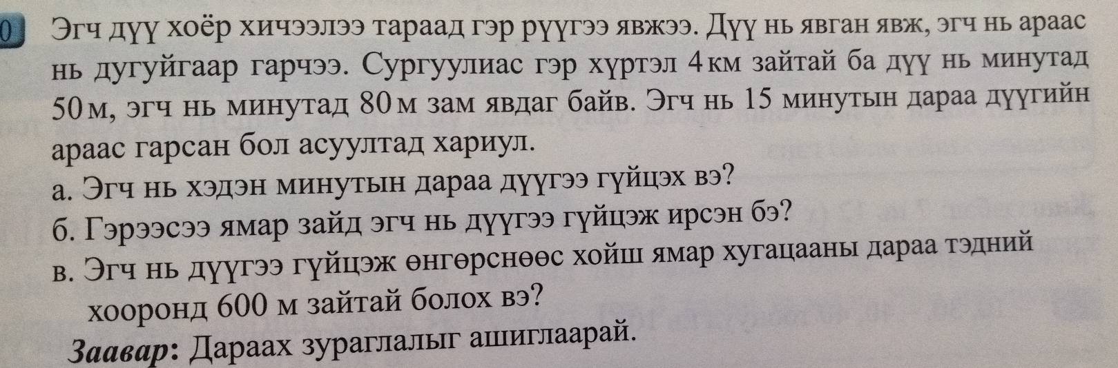 θ Эгч дуу хοёр хичээлээ тараад гэр руугээ явжээ. Дуу нь явган явж, эгч нь араас 
нь дугуйгаар гарчээ. Сургуулиас гэр хуртэл 4км зайтай бадуу нь минутад
50м, эгч нь минутад 80м зам явдаг байв. Эгч нь 15 минутьн дараа дуугийн 
араас гарсан бол асуултад хариул. 
a. Эгч нь хэдэн минутьн дараа дуугээ гуйцэх вэ? 
б. Γэрээсээ лмар зайд эгч нь дуугээ гуйцэж ирсэн бэ? 
в. Эгч нь дуугээ гуйцэж θнгθрснθθс хойшι ямар хугацаань дараа тэдний 
хооронд б00 м зайтай болох вэ?
3ααвαр : Дараах зураглалыг апιиглаарай.