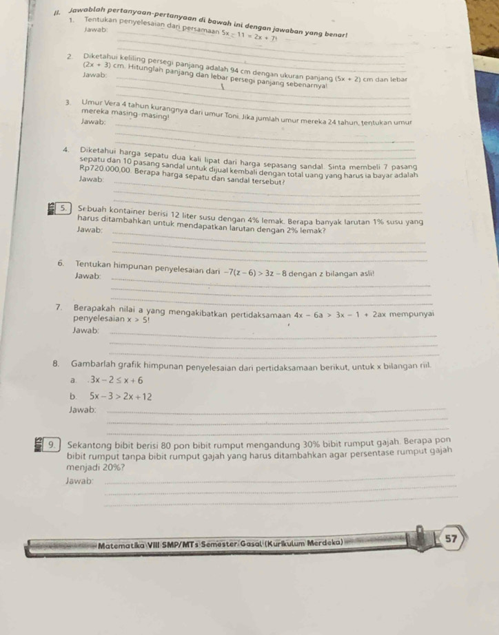 (I. Jawablah pertanyaan-pertanyaan di bowah ini dengan jawaban yang benar 5x-11=2x+71
1. Tentukan penyelesaian dari persamaan
Jawab:_
_
_
2 keliling persegi panjang adalah 94 cm dengan ukuran panjang
(2x+3)c m. Hitunglah panjang dan lebar persegi panjang sebenarnya
Jawab: _ dan lebar
(5x+2)cm
_
_
3. Umur Vera 4 tahun kurangnya dari umur Toni. Jika jumlah umur mereka 24 tahun, teŋtukan umur
mereka masing-masing!
Jawab:_
_
_
4. Diketahui harga sepatu dua kali lipat dari harga sepasang sandal. Sinta membeli 7 pasang
_
sepatu dan 10 pasang sandal untuk dijual kembali dengan total uang yanq harus ia bayar adalah
Rp720.000,00. Berapa harga sepatu dan sandal tersebut?
Jawab
_
_
5.] Sebuah kontainer berisi 12 liter susu dengan 4% lemak. Berapa banyak larutan 1% susu yang
_
harus ditambahkan untuk mendapatkan larutan dengan 2% lemak?
Jawab:
_
_
_
6. Tentukan himpunan penyelesaian dari -7(z-6)>3z-8 dengan z bilangan asli!
Jawab
_
_
7. Berapakah nilai a yang mengakibatkan pertidaksamaan 4x-6a>3x-1+2ax mempunyai
penyelesaian x>5!
Jawab:_
_
_
8. Gambarlah grafik himpunan penyelesaian dari pertidaksamaan berikut, untuk x bilangan riil.
a. 3x-2≤ x+6
b. 5x-3>2x+12
_
Jawab:_
_
9.  Sekantong bibit berisi 80 pon bibit rumput mengandung 30% bibit rumput gajah. Berapa pon
bibit rumput tanpa bibit rumput gajah yang harus ditambahkan agar persentase rumput gajah
menjadi 20%?
_
Jawab:
_
_
Matematika VIII SMP/MTs Semester Gasal (Kurikulum Merdeka)
57