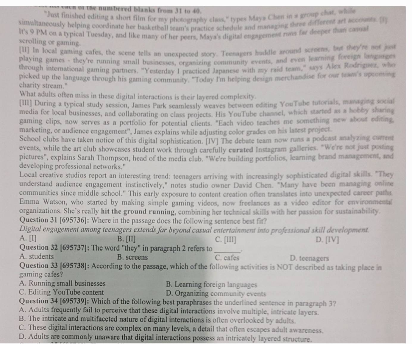 8f the numbered blanks from 31 to 40.
"Just finished editing a short film for my photography class," types Maya Chen in a group chat, while
simultaneously helping coordinate her basketball team's practice schedule and managing three different art accounts. [1]
It's 9 PM on a typical Tuesday, and like many of her peers, Maya's digital engagement runs far deeper than casnal
scrolling or gaming.
[II] In local gaming cafes, the scene tells an unexpected story. Teenagers huddle around screens, but they're not just
playing games - they're running small businesses, organizing community events, and even learning foreign languages
through international gaming partners. "Yesterday I practiced Japanese with my raid team," says Alex Rodriguez, who
picked up the language through his gaming community. "Today I'm helping design merchandise for our team's spconting
charity stream."
What adults often miss in these digital interactions is their layered complexity.
[III] During a typical study session, James Park seamlessly weaves between editing YouTube tutorials, managing social
media for local businesses, and collaborating on class projects. His YouTube channel, which started as a hobby sharing
gaming clips, now serves as a portfolio for potential clients. "Each video teaches me something new about editing,
marketing, or audience engagement", James explains while adjusting color grades on his latest project
School clubs have taken notice of this digital sophistication. [IV] The debate team now runs a podcast analyzing carrent
events, while the art club showcases student work through carefully curated Instagram galleries. "We're not just posting
pictures", explains Sarah Thompson, head of the media club. "We're building portfolios, learning brand management, and
developing professional networks."
Local creative studios report an interesting trend: teenagers arriving with increasingly sophisticated digital skills. "They
understand audience engagement instinctively," notes studio owner David Chen. "Many have been managing onime
communities since middle school." This early exposure to content creation often translates into unexpected career patha
Emma Watson, who started by making simple gaming videos, now freelances as a video editor for environmental
organizations. She’s really hit the ground running, combining her technical skills with her passion for sustainability.
Question 31 [695736]: Where in the passage does the following sentence best fit?
Digital engagement among teenagers extends far beyond casual entertainment into professional skill development.
A. [I] B. [II] C. [III] D. [IV]
Question 32 [695737]: The word "they" in paragraph 2 refers to _.
A. students B. screens C. cafes D. teenagers
Question 33 [695738]: According to the passage, which of the following activities is NOT described as taking place in
gaming cafes?
A. Running small businesses B. Learning foreign languages
C. Editing YouTube content D. Organizing community events
Question 34 [695739]: Which of the following best paraphrases the underlined sentence in paragraph 3?
A. Adults frequently fail to perceive that these digital interactions involve multiple, intricate layers.
B. The intricate and multifaceted nature of digital interactions is often overlooked by adults.
C. These digital interactions are complex on many levels, a detail that often escapes adult awareness.
D. Adults are commonly unaware that digital interactions possess an intricately layered structure.