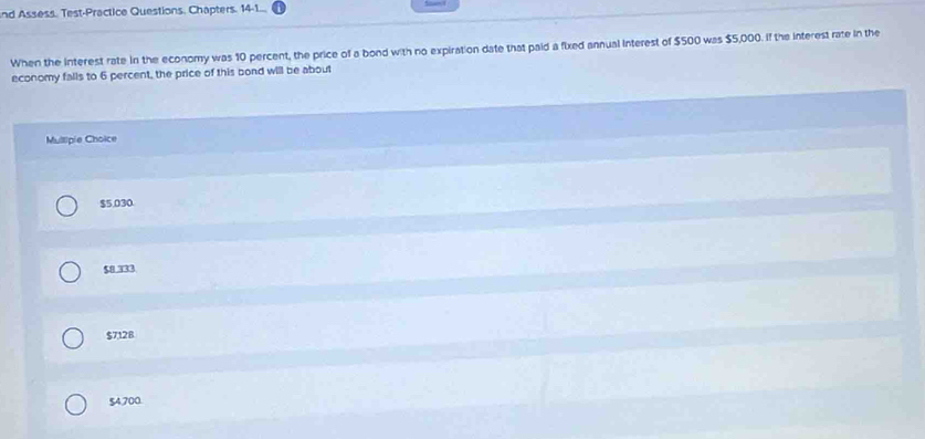 nd Assess. Test-Practice Questions, Chapters. 14-1...
When the interest rate in the economy was 10 percent, the price of a bond with no expiration date that paid a fixed annual interest of $500 was $5,000. If the interest rate in the
economy falls to 6 percent, the price of this bond will be about
Mullipie Choice
$5,030.
$8 333
$7128
$4,700.