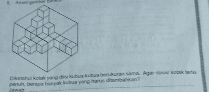 Amati gambar benkut 
Diketahui kotak yang diisi kubus-kubus berukuran sama. Agar dasar kotak terisi 
_ 
penuh, berapa banyak kubus yang harus ditambahkan? 
Jawab: