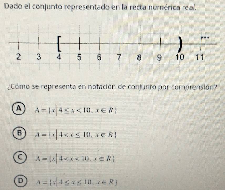 Dado el conjunto representado en la recta numérica real.
¿Cómo se representa en notación de conjunto por comprensión?
A A= x|4≤ x<10,x∈ R
B A= x|4
C A= x|4
D A= x|4≤ x≤ 10,x∈ R