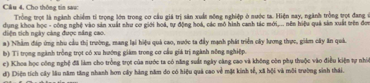 Cho thông tin sau: 
Trồng trọt là ngành chiếm tỉ trọng lớn trong cơ cầu giá trị sản xuất nông nghiệp ở nước ta. Hiện nay, ngành trồng trọt đang ở 
dụng khoa học - công nghệ vào sản xuất như cơ giới hoá, tự động hoá, các mô hình canh tác mới,... nên hiệu quả sản xuất trên đơi 
diện tích ngày cảng được nâng cao. 
a) Nhằm đáp ứng nhu cầu thị trường, mang lại hiệu quả cao, nước ta đầy mạnh phát triển cây lương thực, giảm cây ăn quả. 
b) Ti trọng ngành trồng trọt có xu hướng giảm trong cơ cầu giá trị ngành nông nghiệp. 
c) Khoa học công nghệ đã làm cho trồng trọt của nước ta có năng suất ngày càng cao và không còn phụ thuộc vào điều kiện tự nhiê 
d) Diện tích cây lâu năm tăng nhanh hơn cây hàng năm do có hiệu quả cao về mặt kinh tế, xã hội và môi trường sinh thái.