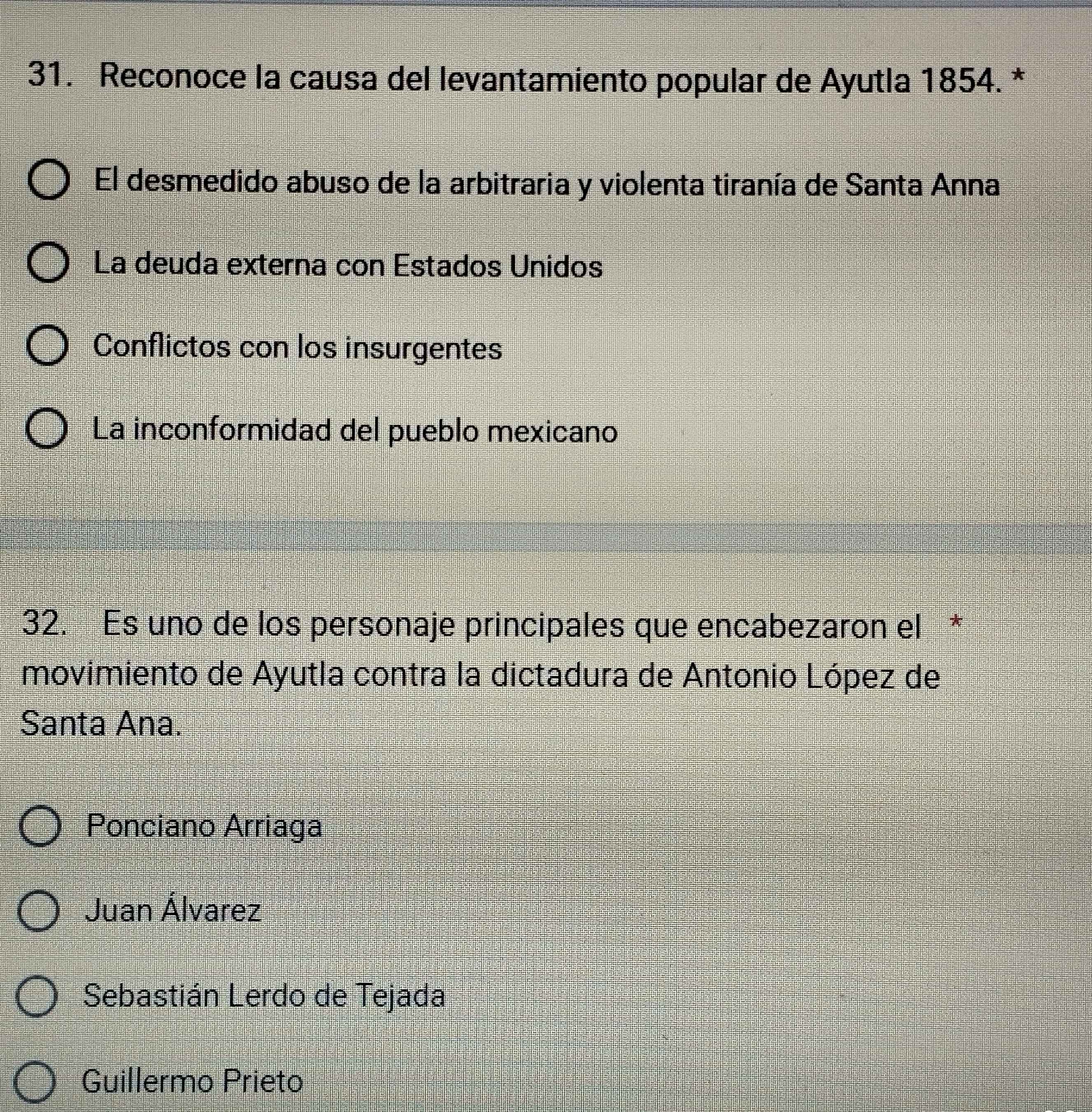 Reconoce la causa del levantamiento popular de Ayutla 1854. *
El desmedido abuso de la arbitraria y violenta tiranía de Santa Anna
La deuda externa con Estados Unidos
Conflictos con los insurgentes
La inconformidad del pueblo mexicano
32. Es uno de los personaje principales que encabezaron el *
movimiento de Ayutla contra la dictadura de Antonio López de
Santa Ana.
Ponciano Arriaga
Juan Álvarez
Sebastián Lerdo de Tejada
Guillermo Prieto