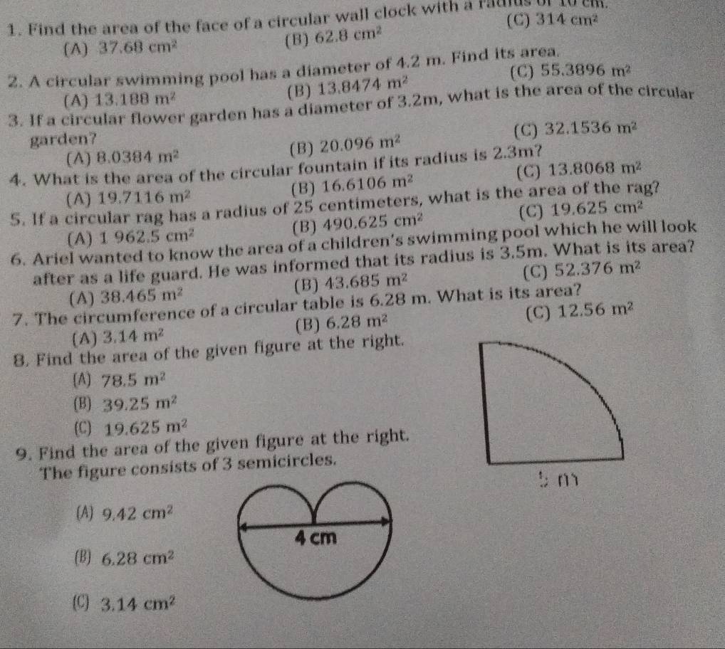 Find the area of the face of a circular wall clock with a raulus (C) 314cm^2 1.
(A) 37.68cm^2 (B) 62.8cm^2
2. A circular swimming pool has a diameter of 4.2 m. Find its area.
(A) 13.188m^2 (B) 13.8474m^2
( C) 55.3896m^2
3. If a circular flower garden has a diameter of 3.2m, what is the area of the circular
garden? (C) 32.1536m^2
(A) 8.0384m^2 (B) 20.096m^2
4. What is the area of the circular fountain if its radius is 2.3m?
(C) 13.8068m^2
(A) 19.7116m^2 (B) 16.6106m^2
5. If a circular rag has a radius of  25 centimeters, what is the area of the rag?
(C)
(A) 1962.5cm^2
(B) 490.625cm^2 19.625cm^2
6. Ariel wanted to know the area of a children’s swimming pool which he will look
after as a life guard. He was informed that its radius is 3.5m. What is its area?
(C)
(A) 38.465m^2 (B) 43.685m^2 52.376m^2
7. The circumference of a circular table is 6.28 m. What is its area?
(A) 3.14m^2 (B) 6.28m^2 (C) 12.56m^2
8. Find the area of the given figure at the right.
(A) 78.5m^2
(B) 39.25m^2
(C) 19.625m^2
9. Find the area of the given figure at the right.
The figure consists of 3 semicircles.
(A) 9.42cm^2
(B) 6.28cm^2
(C) 3.14cm^2