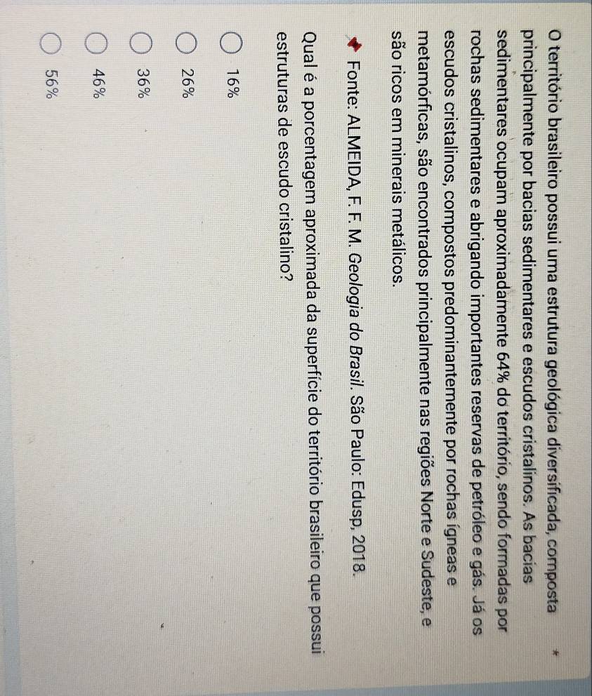 território brasileiro possui uma estrutura geológica diversificada, composta *
principalmente por bacias sedimentares e escudos cristalinos. As bacias
sedimentares ocupam aproximadamente 64% do território, sendo formadas por
rochas sedimentares e abrigando importantes reservas de petróleo e gás. Já os
escudos cristalinos, compostos predominantemente por rochas ígneas e
metamórficas, são encontrados principalmente nas regiões Norte e Sudeste, e
são ricos em minerais metálicos.
Fonte: ALMEIDA, F. F. M. Geologia do Brasil. São Paulo: Edusp, 2018.
Qual é a porcentagem aproximada da superfície do território brasileiro que possui
estruturas de escudo cristalino?
16%
26%
36%
46%
56%