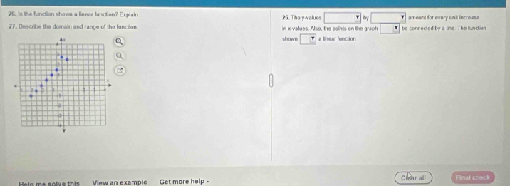 Is the function shown a linear function? Explain 26. The y -values □ Iby amount for every unit increase 
27. Describe the domain and range of the function in x -values. Also, the points on the graph be connected by a line. The function 
shown a linear function 
Hela me solve this View an example Get more help - Clear all Final check