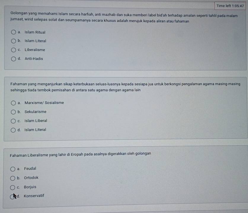 Time left 1:05:47 
Golongan yang memahami Islam secara harfiah, anti mazhab dan suka memberi label bid’ah terhadap amalan seperti tahlil pada malam
jumaat, wirid selepas solat dan seumpamanya secara khusus adalah merujuk kepada aliran atau fahaman
a. Islam Ritual
b. Islam Literal
c. Liberalisme
d. Anti-Hadis
Fahaman yang menganjurkan sikap keterbukaan seluas-luasnya kepada sesiapa jua untuk berkongsi pengalaman agama masing-masing
sehingga tiada tembok pemisahan di antara satu agama dengan agama lain
a. Marxisme/ Sosialisme
b. Sekularisme
c. Islam Liberal
d. Islam Literal
Fahaman Liberalisme yang lahir di Eropah pada asalnya digerakkan oleh golongan
a Feudal
b. Ortodok
c. Borjuis
d. Konservatif