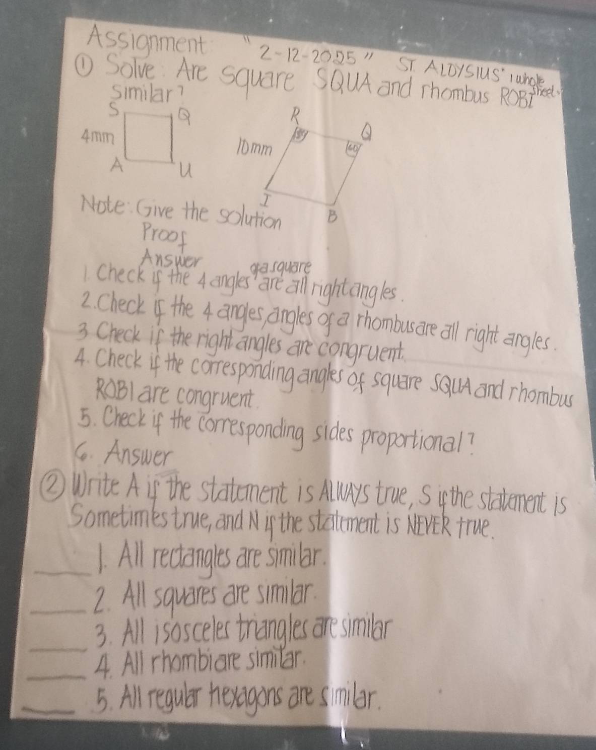 Assignment 2-12-2025" ST ALDYSlUS' lwhol 
① Solve Are square SQlA and rhombus RoBt sheel 
Similar? 
Note: Give the solution 
Proof 
Answer gasquare 
1. Check if the 4 angles' are all rightangles. 
2. Check of the 4 angles angles of a rhombusare all right engles. 
3 Check if the right angles are congruent. 
4. Check if the corresponding angles of square sal and rhombus
RBl are congruent 
5. Check if the corresponding sides proportional? 
6. Answer 
② Write A if the statement is Alys true, Siy the staement is 
Sometimes true, and Nif the statement is NVE true. 
_1. All reciangles are smilbar. 
_2. All squares are similar. 
_ 
3. All isosceles triangles are similar 
_4. All rhombiare similar. 
_5. All regulr hexagons are similar.