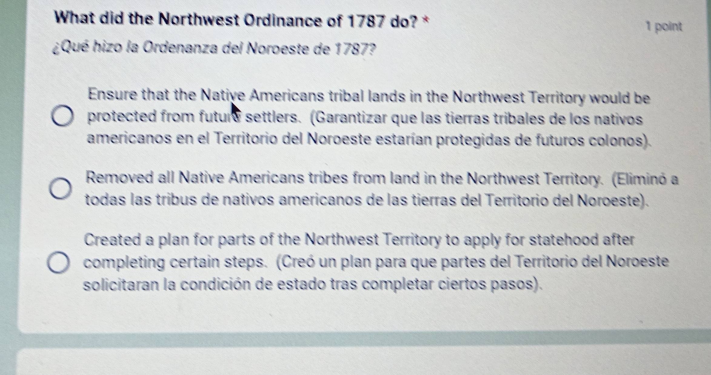 What did the Northwest Ordinance of 1787 do? *
1 point
¿Qué hizo la Ordenanza del Noroeste de 1787?
Ensure that the Native Americans tribal lands in the Northwest Territory would be
protected from futurs settlers. (Garantizar que las tierras tribales de los nativos
americanos en el Territorio del Noroeste estarían protegidas de futuros colonos).
Removed all Native Americans tribes from land in the Northwest Territory. (Eliminó a
todas las tribus de nativos americanos de las tierras del Territorio del Noroeste).
Created a plan for parts of the Northwest Territory to apply for statehood after
completing certain steps. (Creó un plan para que partes del Territorio del Noroeste
solicitaran la condición de estado tras completar ciertos pasos).