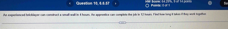 < Question 10, 6.6.57 > HW Score: 64.29%, 9 of 14 points 
Sa 
Points: 0 of 1 
An experienced bricklayer can construct a small wall in 4 hours. An apprentice can complete the job in 12 hours. Find how long it takes if they work together.