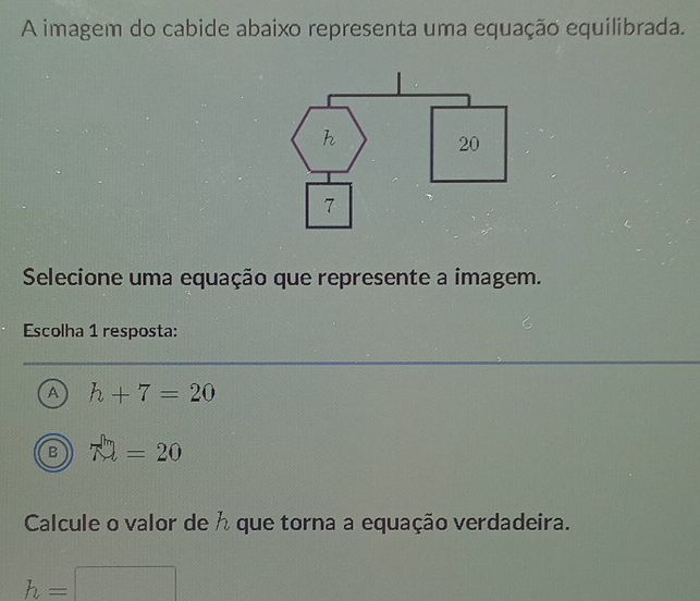 A imagem do cabide abaixo representa uma equação equilibrada.
h
20
7
Selecione uma equação que represente a imagem.
Escolha 1 resposta:
A h+7=20
B 79=20
Calcule o valor de h que torna a equação verdadeira.
h=□