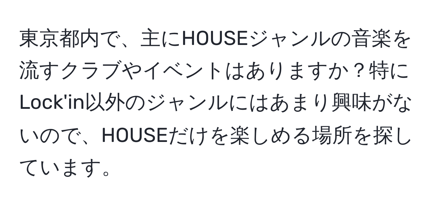 東京都内で、主にHOUSEジャンルの音楽を流すクラブやイベントはありますか？特にLock'in以外のジャンルにはあまり興味がないので、HOUSEだけを楽しめる場所を探しています。