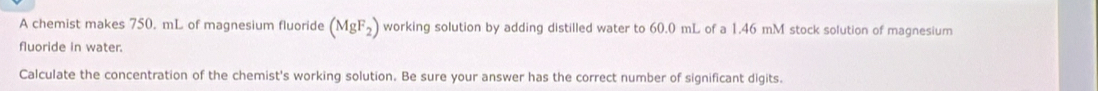 A chemist makes 750. mL of magnesium fluoride (MgF_2) working solution by adding distilled water to 60.0 mL of a 1.46 mM stock solution of magnesium 
fluoride in water. 
Calculate the concentration of the chemist's working solution. Be sure your answer has the correct number of significant digits.