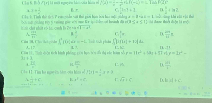 Biết F(x) là một nguyên hàm của hàm số f(x)= 1/x - 1/x^2  và F(-1)=1. Tinh F(2)
A. 3+ 1/e . B、π. C.  1/2 ln 3+2. D.  5/2 +ln 2.
Câu 9, Tính thể tích V của phần vật thể giới hạn bởi hai mặt phầng x=0 và x=1 , biết răng khi cắt vật thể
bởi mặt phẳng tùy ý vuông gỏc với trục Ox tại điểm cỏ hoành độ x(0≤ x≤ 1) thì được thiết điện là một
hình chữ nhật có hai cạnh là 2x và sqrt(1-x^2).
B.
C.
A.  224/15   2/3 .  8/3 π . D,  239/15 π .
Câu 10, Cho tích phần ∈t _5^(7f(x)dx=-1. Tính tích phân ∈t _5^7[3f(x)+10]dx.
A. 17. B. 7. C. 62. D. -23.
Cầu 11. Tính diện tích hình phẳng giới hạn bởi đồ thị các hàm số y=11x^2)+60x+57 và y=2x^2-
3x+3.
A.  243/2 .  205/3 . C. 96. D.  375/2 
B.
Câu 12. Tìm họ nguyên hàm của hàm số f(x)= 1/x ,x!= 0
A.  1/x^2 +C. B. x^2+C. C. sqrt(x)+C. D. ln |x|+C.. , ‘.
q