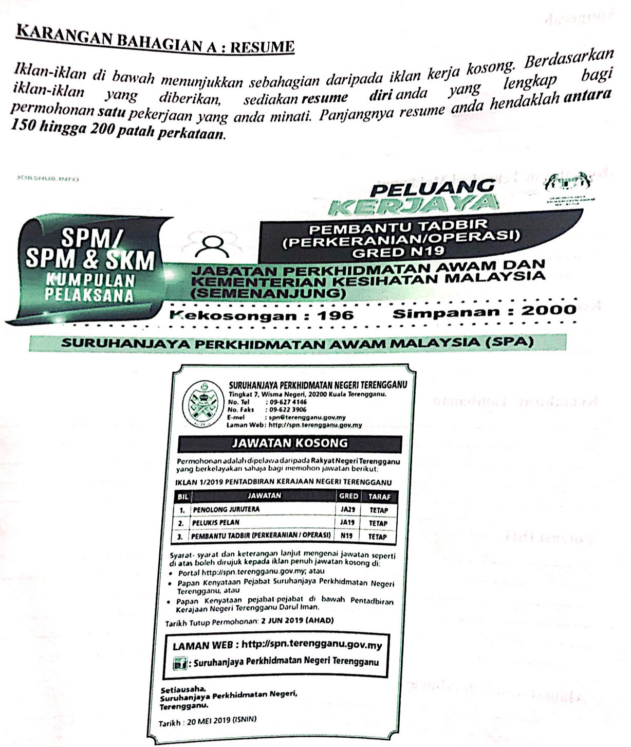 KARANGAN BAHAGIAN A : RESUME
Iklan-iklan di bawah menunjukkan sebahagian daripada iklan kerja kosong. Berdasarkan
iklan-iklan yang  diberikan,  sediakan resume" diri anda "yang lengkap bagi
permohonan satu pekerjaan yang anda minati. Panjangnya resume anda hendaklah antara
150 hingga 200 patah perkataan.
Jo b shuß inFO
PELUANG
KER
SPM/ PEMBANTU TADBIR
(PERKERANIAN/OPERASI)
SPM & SKM GRED N19
JABATAN PERKHIDMATAN AWAM DAN
KUMPULAN KEMENTERIAN KESIHATAN MALAYSIA
PELAKSANA (SEMENANJUNG)
Kekosongan : 196 Simpanan : 2000
SURUHANJAΥA PERKHIDMATAN AWAM MALAΥSIA (SPΑ)
SURUHANJAYA PERKHIDMATAN NEGERI TERENGGANU
Tingkat 7, Wisma Negeri, 20200 Kuala Terengganu.
No. Tel : 09-627 4146
No. Faks : 09-622 3906
E-mel : spn@terengganu.gov.my
Laman Web: http://spn.terengganu.gov.my
JAWATAN KOSONG
Permohonan adalah dipelawa daripada Rakyat Negeri Terengganu
yang berkelayakan sahaja bagi memohon jawatan berikut.
IKLAN 1/2019 PENTADBIRAN KERAJAAN NEGERI TERENGGANU
BIL JawaTan GRED TARAF
1. PENOLONG JURUTERA JA29 TE TAP
2. PELUKIS PELAN JA19 TE TAP
3. PEMBANTU TADBIR (PERKERANIAN / OPERASI) N19 TETAP
Syarat- syarat dan keterangan lanjut mengenai jawatan seperti
di atas boleh dirujuk kepada iklan penuh jawatan kosong di.
Portal http://spn.terengganu.gov.my; atau
Papan Kenyataan Pejabat Suruhanjaya Perkhidmatan Negeri
Terengganu, atau
Papan Kenyataan pejabat-pejabạṭ di bawah Pentadbiran
Kerajaan Negeri Terengganu Darul Iman.
Tarikh Tutup Permohonan: 2 JUN 2019 (AHAD)
LAMAN WEB : http://spn.terengganu.gov.my
: Suruhanjaya Perkhidmatan Negeri Terengganu
Setiausaha,
Suruhanjaya Perkhidmatan Negeri,
Terengganu.
Tarikh : 20 MEI 2019 (ISNIN)