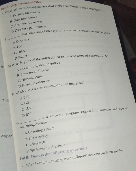 Organization of Files
8. Which of the following always start at the root directory and are unique
A. Relative file names
B. Directory names
C. Absolute file names
D. Directory path names
_
is a collection of files typically created for organizational purposess
9.
A. Directory
B. File
C. Drive
D. Folder
ad 10. What do you call the suffix added to the base name of a computer file?
A.Operating system identifier
B. Program application
C. Filename path
D. Filename extension
11. Which one is not an extension for an image file?
of fi
A. BMP
B. GIF
C. XLS
is a software program required to manage and operate
D.JPG
12.
_
computing devices.
A.Operating system
displayed
B. File recovery
C. File search
D. File import and export
Part III: Discuss the following questions.
1. Explain how Operating System differentiates one file from another.